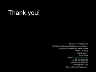 Thank you!
Professor. Harry Dugmore
MTN Chair of Media and Mobile Communications
School of Journalism and Media Studies
Rhodes University
Grahamstown
South Africa
email: H.Dugmore@ru.ac.za
(w) (27) 046-603-7136
cell: (27) 082-885-7537
hardug@iafrica.com
Skype address: harrydugmore
 