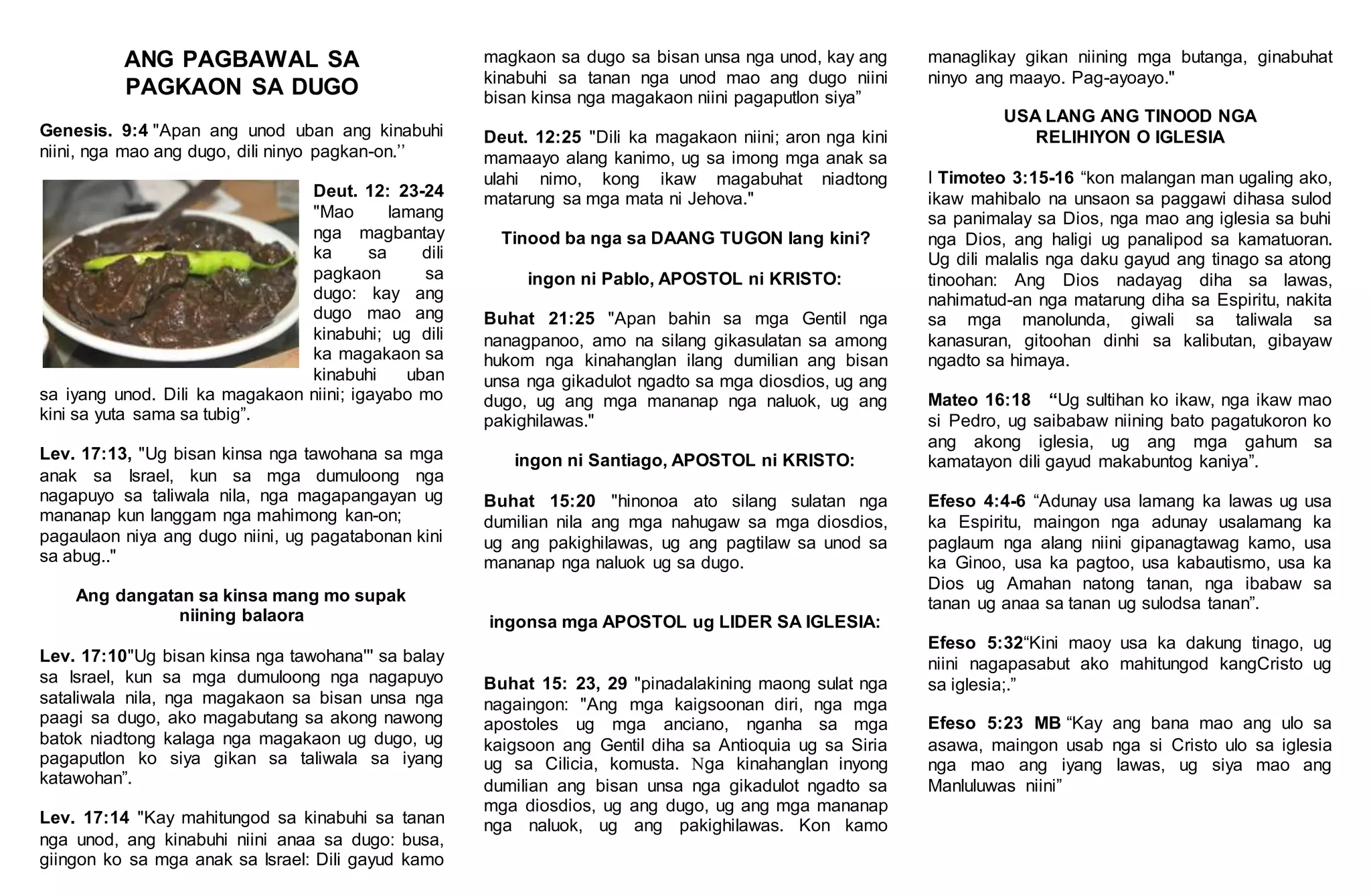 ANG PAGBAWAL SA
PAGKAON SA DUGO
Genesis. 9:4 "Apan ang unod uban ang kinabuhi
niini, nga mao ang dugo, dili ninyo pagkan-on.’’
Deut. 12: 23-24
"Mao lamang
nga magbantay
ka sa dili
pagkaon sa
dugo: kay ang
dugo mao ang
kinabuhi; ug dili
ka magakaon sa
kinabuhi uban
sa iyang unod. Dili ka magakaon niini; igayabo mo
kini sa yuta sama sa tubig”.
Lev. 17:13, "Ug bisan kinsa nga tawohana sa mga
anak sa Israel, kun sa mga dumuloong nga
nagapuyo sa taliwala nila, nga magapangayan ug
mananap kun langgam nga mahimong kan-on;
pagaulaon niya ang dugo niini, ug pagatabonan kini
sa abug.."
Ang dangatan sa kinsa mang mo supak
niining balaora
Lev. 17:10"Ug bisan kinsa nga tawohana''' sa balay
sa Israel, kun sa mga dumuloong nga nagapuyo
sataliwala nila, nga magakaon sa bisan unsa nga
paagi sa dugo, ako magabutang sa akong nawong
batok niadtong kalaga nga magakaon ug dugo, ug
pagaputlon ko siya gikan sa taliwala sa iyang
katawohan”.
Lev. 17:14 "Kay mahitungod sa kinabuhi sa tanan
nga unod, ang kinabuhi niini anaa sa dugo: busa,
giingon ko sa mga anak sa Israel: Dili gayud kamo
magkaon sa dugo sa bisan unsa nga unod, kay ang
kinabuhi sa tanan nga unod mao ang dugo niini
bisan kinsa nga magakaon niini pagaputlon siya”
Deut. 12:25 "Dili ka magakaon niini; aron nga kini
mamaayo alang kanimo, ug sa imong mga anak sa
ulahi nimo, kong ikaw magabuhat niadtong
matarung sa mga mata ni Jehova."
Tinood ba nga sa DAANG TUGON lang kini?
ingon ni Pablo, APOSTOL ni KRISTO:
Buhat 21:25 "Apan bahin sa mga Gentil nga
nanagpanoo, amo na silang gikasulatan sa among
hukom nga kinahanglan ilang dumilian ang bisan
unsa nga gikadulot ngadto sa mga diosdios, ug ang
dugo, ug ang mga mananap nga naluok, ug ang
pakighilawas."
ingon ni Santiago, APOSTOL ni KRISTO:
Buhat 15:20 "hinonoa ato silang sulatan nga
dumilian nila ang mga nahugaw sa mga diosdios,
ug ang pakighilawas, ug ang pagtilaw sa unod sa
mananap nga naluok ug sa dugo.
ingonsa mga APOSTOL ug LIDER SA IGLESIA:
Buhat 15: 23, 29 "pinadalakining maong sulat nga
nagaingon: "Ang mga kaigsoonan diri, nga mga
apostoles ug mga anciano, nganha sa mga
kaigsoon ang Gentil diha sa Antioquia ug sa Siria
ug sa Cilicia, komusta. Nga kinahanglan inyong
dumilian ang bisan unsa nga gikadulot ngadto sa
mga diosdios, ug ang dugo, ug ang mga mananap
nga naluok, ug ang pakighilawas. Kon kamo
managlikay gikan niining mga butanga, ginabuhat
ninyo ang maayo. Pag-ayoayo."
USA LANG ANG TINOOD NGA
RELIHIYON O IGLESIA
I Timoteo 3:15-16 “kon malangan man ugaling ako,
ikaw mahibalo na unsaon sa paggawi dihasa sulod
sa panimalay sa Dios, nga mao ang iglesia sa buhi
nga Dios, ang haligi ug panalipod sa kamatuoran.
Ug dili malalis nga daku gayud ang tinago sa atong
tinoohan: Ang Dios nadayag diha sa lawas,
nahimatud-an nga matarung diha sa Espiritu, nakita
sa mga manolunda, giwali sa taliwala sa
kanasuran, gitoohan dinhi sa kalibutan, gibayaw
ngadto sa himaya.
Mateo 16:18 “Ug sultihan ko ikaw, nga ikaw mao
si Pedro, ug saibabaw niining bato pagatukoron ko
ang akong iglesia, ug ang mga gahum sa
kamatayon dili gayud makabuntog kaniya”.
Efeso 4:4-6 “Adunay usa lamang ka lawas ug usa
ka Espiritu, maingon nga adunay usalamang ka
paglaum nga alang niini gipanagtawag kamo, usa
ka Ginoo, usa ka pagtoo, usa kabautismo, usa ka
Dios ug Amahan natong tanan, nga ibabaw sa
tanan ug anaa sa tanan ug sulodsa tanan”.
Efeso 5:32“Kini maoy usa ka dakung tinago, ug
niini nagapasabut ako mahitungod kangCristo ug
sa iglesia;.”
Efeso 5:23 MB “Kay ang bana mao ang ulo sa
asawa, maingon usab nga si Cristo ulo sa iglesia
nga mao ang iyang lawas, ug siya mao ang
Manluluwas niini”
 