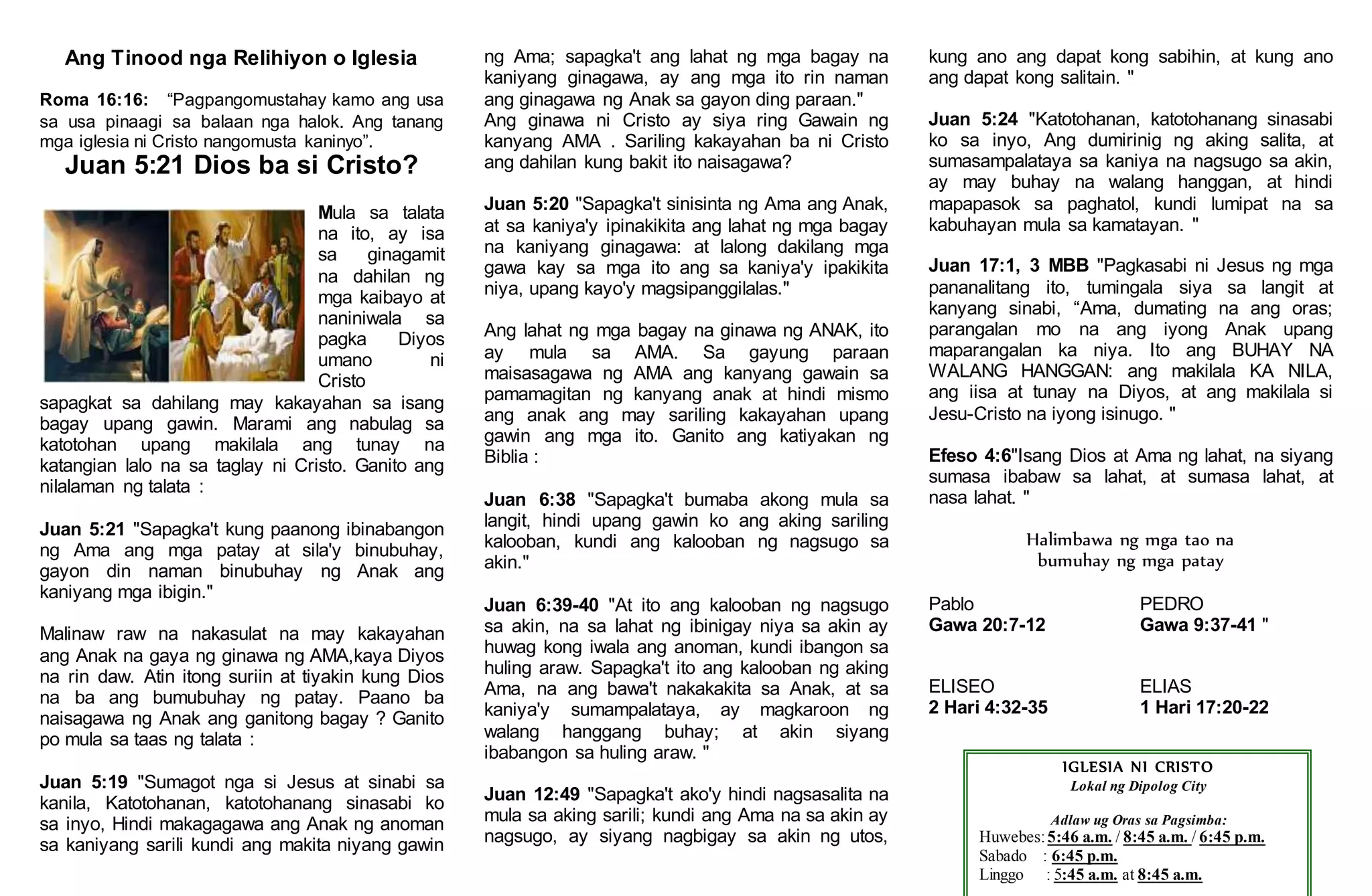 Ang Tinood nga Relihiyon o Iglesia
Roma 16:16: “Pagpangomustahay kamo ang usa
sa usa pinaagi sa balaan nga halok. Ang tanang
mga iglesia ni Cristo nangomusta kaninyo”.
Juan 5:21 Dios ba si Cristo?
Mula sa talata
na ito, ay isa
sa ginagamit
na dahilan ng
mga kaibayo at
naniniwala sa
pagka Diyos
umano ni
Cristo
sapagkat sa dahilang may kakayahan sa isang
bagay upang gawin. Marami ang nabulag sa
katotohan upang makilala ang tunay na
katangian lalo na sa taglay ni Cristo. Ganito ang
nilalaman ng talata :
Juan 5:21 "Sapagka't kung paanong ibinabangon
ng Ama ang mga patay at sila'y binubuhay,
gayon din naman binubuhay ng Anak ang
kaniyang mga ibigin."
Malinaw raw na nakasulat na may kakayahan
ang Anak na gaya ng ginawa ng AMA,kaya Diyos
na rin daw. Atin itong suriin at tiyakin kung Dios
na ba ang bumubuhay ng patay. Paano ba
naisagawa ng Anak ang ganitong bagay ? Ganito
po mula sa taas ng talata :
Juan 5:19 "Sumagot nga si Jesus at sinabi sa
kanila, Katotohanan, katotohanang sinasabi ko
sa inyo, Hindi makagagawa ang Anak ng anoman
sa kaniyang sarili kundi ang makita niyang gawin
ng Ama; sapagka't ang lahat ng mga bagay na
kaniyang ginagawa, ay ang mga ito rin naman
ang ginagawa ng Anak sa gayon ding paraan."
Ang ginawa ni Cristo ay siya ring Gawain ng
kanyang AMA . Sariling kakayahan ba ni Cristo
ang dahilan kung bakit ito naisagawa?
Juan 5:20 "Sapagka't sinisinta ng Ama ang Anak,
at sa kaniya'y ipinakikita ang lahat ng mga bagay
na kaniyang ginagawa: at lalong dakilang mga
gawa kay sa mga ito ang sa kaniya'y ipakikita
niya, upang kayo'y magsipanggilalas."
Ang lahat ng mga bagay na ginawa ng ANAK, ito
ay mula sa AMA. Sa gayung paraan
maisasagawa ng AMA ang kanyang gawain sa
pamamagitan ng kanyang anak at hindi mismo
ang anak ang may sariling kakayahan upang
gawin ang mga ito. Ganito ang katiyakan ng
Biblia :
Juan 6:38 "Sapagka't bumaba akong mula sa
langit, hindi upang gawin ko ang aking sariling
kalooban, kundi ang kalooban ng nagsugo sa
akin."
Juan 6:39-40 "At ito ang kalooban ng nagsugo
sa akin, na sa lahat ng ibinigay niya sa akin ay
huwag kong iwala ang anoman, kundi ibangon sa
huling araw. Sapagka't ito ang kalooban ng aking
Ama, na ang bawa't nakakakita sa Anak, at sa
kaniya'y sumampalataya, ay magkaroon ng
walang hanggang buhay; at akin siyang
ibabangon sa huling araw. "
Juan 12:49 "Sapagka't ako'y hindi nagsasalita na
mula sa aking sarili; kundi ang Ama na sa akin ay
nagsugo, ay siyang nagbigay sa akin ng utos,
kung ano ang dapat kong sabihin, at kung ano
ang dapat kong salitain. "
Juan 5:24 "Katotohanan, katotohanang sinasabi
ko sa inyo, Ang dumirinig ng aking salita, at
sumasampalataya sa kaniya na nagsugo sa akin,
ay may buhay na walang hanggan, at hindi
mapapasok sa paghatol, kundi lumipat na sa
kabuhayan mula sa kamatayan. "
Juan 17:1, 3 MBB "Pagkasabi ni Jesus ng mga
pananalitang ito, tumingala siya sa langit at
kanyang sinabi, “Ama, dumating na ang oras;
parangalan mo na ang iyong Anak upang
maparangalan ka niya. Ito ang BUHAY NA
WALANG HANGGAN: ang makilala KA NILA,
ang iisa at tunay na Diyos, at ang makilala si
Jesu-Cristo na iyong isinugo. "
Efeso 4:6"Isang Dios at Ama ng lahat, na siyang
sumasa ibabaw sa lahat, at sumasa lahat, at
nasa lahat. "
Halimbawa ng mga tao na
bumuhay ng mga patay
Pablo PEDRO
Gawa 20:7-12 Gawa 9:37-41 "
ELISEO ELIAS
2 Hari 4:32-35 1 Hari 17:20-22
IGLESIA NI CRISTO
Lokal ng Dipolog City
Adlaw ug Oras sa Pagsimba:
Huwebes:5:46 a.m. / 8:45 a.m. / 6:45 p.m.
Sabado : 6:45 p.m.
Linggo : 5:45 a.m. at 8:45 a.m.
 