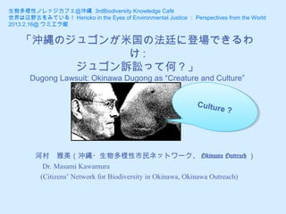 生物多様性ノレッジカフェ＠沖縄 3rdBiodiversity Knowledge Café
世界は辺野古をみている！ Henoko in the Eyes of Environmental Justice ： Perspectives from the World
2013.2.16@ ウミエラ館


    「沖縄のジュゴンが米国の法廷に登場できるわ
              け:
         ジュゴン訴訟って何？」
       Dugong Lawsuit: Okinawa Dugong as “Creature and Culture”


                                                               Culttu
                                                               Cul urre?
                                                                      e?




        河村　雅美（沖縄・生物多様性市民ネットワーク、 Okinawa Outreach ）
          Dr. Masami Kawamura
         (Citizens’ Network for Biodiversity in Okinawa, Okinawa Outreach)
 