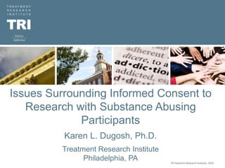 ©Treatment Research Institute, 2012
12/9/2022
Issues Surrounding Informed Consent to
Research with Substance Abusing
Participants
Karen L. Dugosh, Ph.D.
Treatment Research Institute
Philadelphia, PA ©Treatment Research Institute, 2012
 