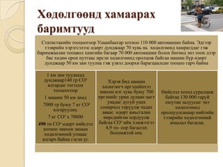 Хөдөлгөөнд хамаарах
баримтууд
  Статистакийн тооцоогоор Улаанбаатар хотноо 110 000 автомашин байна. Эдгээр
   тээврийн хэрэгсэлээс өдөрт дунджаар 70 хувь нь хөдөлгөөнд хамрагддаг гэж
баримжаалан тооцвол хамгийн багаар 70 000 автомашин болох бөгөөд энэ тоон дээр
    бас хөдөө орон нутгаас ирсэн хөдөлгөөнд оролцож байгаа машин бүр өдөрт
   дунджаар 50 км зам туулна гэж үзвэл доорхи барагцаалсан тооцоо гарч байна

    1 км зам туулахад
   дунджаар140 гр CO²           Хэрэв бид машин
     ялгардаг тогтсон        хөлөглөгч иргэдийнхээ
        тооцоогоор          зөвхөн нэг хувь буюу 700   Нийслэл хотод суралцаж
   1 машин 50 км замд      иргэнийг урин дулаан цагт     байгаа 130 000 гаруй
                                унадаг дугуй унах        оюутан залуусыг энэ
  7000 гр буюу 7 кг CO²
                            сонирхол төрүүлж чадах           хөдөлгөөнд
        ялгаруулна.
                             аваас өдөрт амьсгалан     оролцуулсанаар нийтийн
     7 кг CO² x 70000         өөрсдийгөө хордуулж       тээврийн хөдөлгөөний
490 тн CO² өдөрт нийслэл   байгаа CO² ийн хэмжээгээ        ачаалал багасна.
  хотноо зөвхөн замын          4,9 тн- оор багасгах
   хөдөлгөөний улмаас            боломжтой юм.
  ялгарч байна гэсэн үг.
 