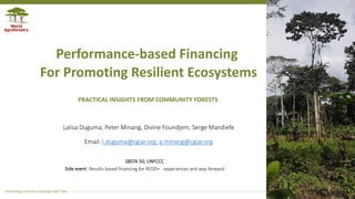 Transforming Lives and Landscapes with Trees
Performance-based Financing
For Promoting Resilient Ecosystems
Lalisa Duguma, Peter Minang, Divine Foundjem, Serge Mandiefe
Email: l.duguma@cgiar.org; p.minang@cgiar.org
PRACTICAL INSIGHTS FROM COMMUNITY FORESTS
SBSTA 50, UNFCCC
Side event: Results based financing for REDD+ - experiences and way forward
 