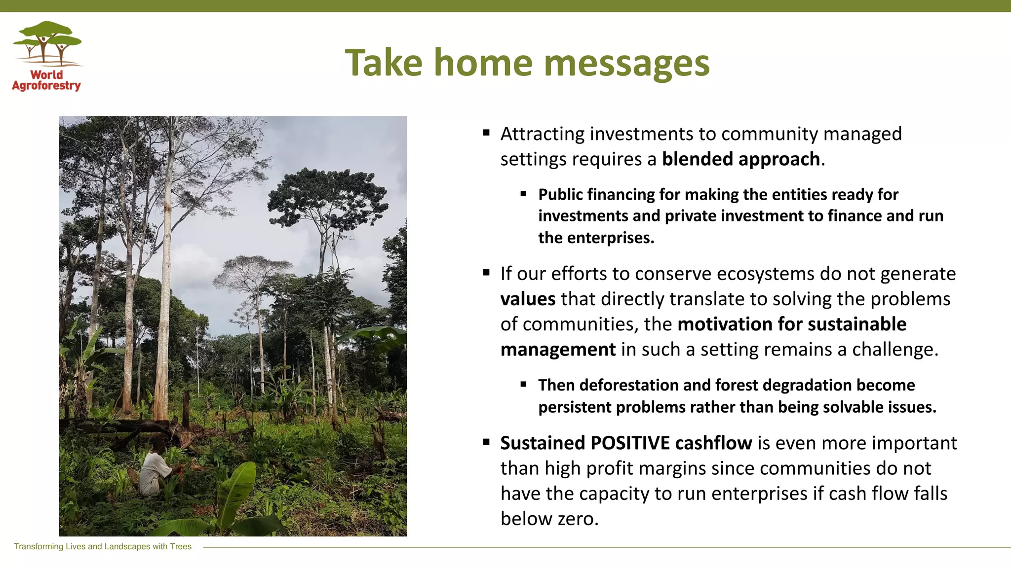 Transforming Lives and Landscapes with Trees
Take home messages
§ Attracting investments to community managed
settings requires a blended approach.
§ Public financing for making the entities ready for
investments and private investment to finance and run
the enterprises.
§ If our efforts to conserve ecosystems do not generate
values that directly translate to solving the problems
of communities, the motivation for sustainable
management in such a setting remains a challenge.
§ Then deforestation and forest degradation become
persistent problems rather than being solvable issues.
§ Sustained POSITIVE cashflow is even more important
than high profit margins since communities do not
have the capacity to run enterprises if cash flow falls
below zero.
 