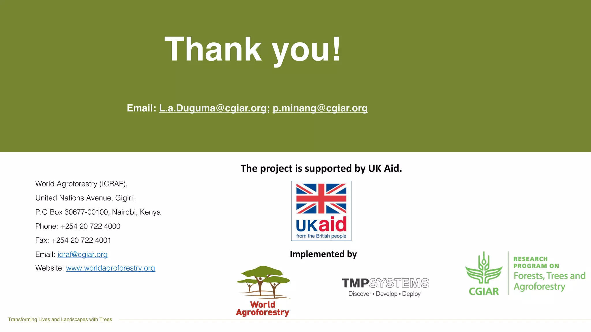 Transforming Lives and Landscapes with Trees
World Agroforestry (ICRAF),
United Nations Avenue, Gigiri,
P.O Box 30677-00100, Nairobi, Kenya
Phone: +254 20 722 4000
Fax: +254 20 722 4001
Email: icraf@cgiar.org
Website: www.worldagroforestry.org
Thank you!
Email: L.a.Duguma@cgiar.org; p.minang@cgiar.org
The project is supported by UK Aid.
Implemented by
 