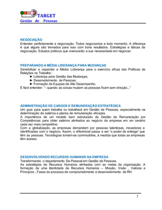 TARGET
Gestão de Pessoas
2
NEGOCIAÇÃO
Entender perfeitamente a negociação. Todos negociamos a todo momento. A diferença
é que alguns são treinados para isso com bons resultados. Estratégias e táticas de
negociação. Estudos práticos que vivenciarão a sua necessidade em negociar.
PREPARANDO A MÉDIA LIDERANÇA PARA MUDANÇAS
Sensibilizar e capacitar a Média Liderança para o exercício eficaz das Políticas de
Relações no Trabalho:
► Liderança para Gestão das Mudanças;
► Desenvolvimento de Pessoas;
► Formação de Equipes de Alto Desempenho.
É fácil entender: “- quando as coisas mudam as pessoas ficam sem direção...”
ADMINISTRAÇÃO DE CARGOS E REMUNERAÇÃO ESTRATÉGICA
Um guia para quem trabalha ou trabalhará em Gestão de Pessoas, especialmente na
determinação de salários e planos de remuneração eficazes.
A importância de um modelo bem estruturado de Gestão de Remuneração por
Competências para obter salários alinhados ao negócio da empresa em um cenário
cada vez mais competitivo.
Com a globalização, as empresas demandam por pessoas talentosas, inovadoras e
identificadas com o negócio. Assim, o diferencial passa a ser “o poder de entrega” que
têm as pessoas. Tecnologias tornam-se commodities, à medida que todas as empresas
têm acesso.
DESENVOLVENDO RECURSOS HUMANOS NA EMPRESA
Transformando o departamento De Pessoal em Gestão de Pessoas.
As estratégias de Recursos Humanos alinhadas com as metas da organização. A
formação de uma Identidade de Recursos Humanos – Missão, Visão , Valores e
Princípios ; Fases do processo de comprometimento e desenvolvimento de RH.
 
