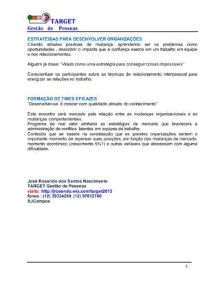 TARGET
Gestão de Pessoas
3
ESTRATÉGIAS PARA DESENVOLVER ORGANIZAÇÕES
Criando atitudes positivas de mudança, aprendendo ver os problemas como
oportunidades , descobrir o impacto que a confiança exerce em um trabalho em equipe
e nos relacionamentos.
Alguém já disse: “-Nada como uma estratégia para conseguir coisas impossíveis”
Conscientizar os participantes sobre as técnicas de relacionamento interpessoal para
energizar as relações no trabalho.
FORMAÇÃO DE TIMES EFICAZES
“Desenvolver-se é crescer com qualidade através do conhecimento”
Este encontro será marcado pela relação entre as mudanças organizacionais e as
mudanças comportamentais.
Programa de real valor alinhado as estratégias de mercado que favorecerá a
administração de conflitos latentes em equipes de trabalho.
Conteúdo que se baseia na constatação que as grandes organizações sentem o
importante momento de repensar suas posições, em função das mudanças de mercado,
momento econômico (crescimento 5%?) e outras variáveis que atravessam com alguma
dificuldade.
José Rosendo dos Santos Nascimento
TARGET Gestão de Pessoas
visite: http://jrosendo.wix.com/target2013
fones : (12) 39334269 (12) 97812766
SJCampos
 