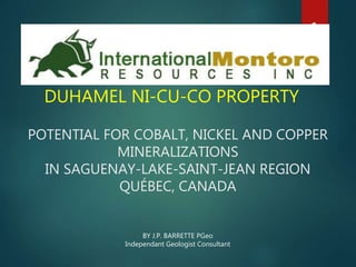 POTENTIAL FOR COBALT, NICKEL AND COPPER
MINERALIZATIONS
IN SAGUENAY-LAKE-SAINT-JEAN REGION
QUÉBEC, CANADA
DUHAMEL NI-CU-CO PROPERTY
1
BY J.P. BARRETTE PGeo
Independant Geologist Consultant
 