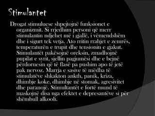 Stimulantet
Drogat stimuluese shpejtojnë funksionet e
organizmit. Si rrjedhim personi që merr
stimulantin ndjehet më i gjallë, i vëmendshëm
dhe i sigurt tek vetja. Ato rritin rrahjet e zemrës,
temperaturën e trupit dhe tensionin e gjakut.
Stimulantët pakësojnë oreksin, zmadhojnë
pupilat e syrit, sjellin pagjumësi dhe e bejnë
përdoruesin që të flasë pa pushim apo të jetë
pak nervoz. Marrja e sasive të mëdha të
stimulatëve shkakton ankth, panik, kriza,
dhimbje koke, dhimbje në stomak, agresivitet
dhe paranojë. Stimultantët e fortë mund të
maskojnë disa nga efektet e depresantëve si për
shëmbull alkooli.
 