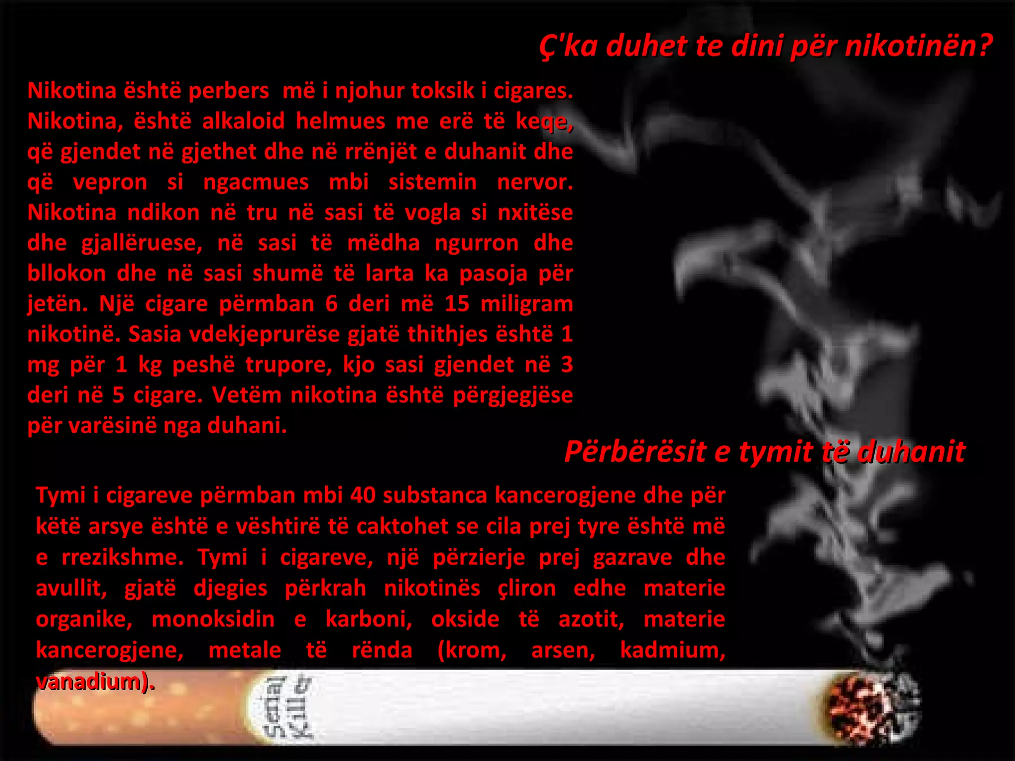 Tymi i cigareve përmban mbi 40 substanca kancerogjene dhe për këtë arsye është e vështirë të caktohet se cila prej tyre është më e rrezikshme. Tymi i cigareve, një përzierje prej gazrave dhe avullit, gjatë djegies përkrah nikotinës çliron edhe materie organike, monoksidin e karboni, okside të azotit, materie kancerogjene, metale të rënda (krom, arsen, kadmium, vanadium).  Ç'ka duhet te dini për nikotinën? Nikotina është  perbers  më i njohur toksik i cigares. Nikotina, është alkaloid helmues me erë të keqe, që gjendet në gjethet dhe në rrënjët e duhanit dhe që vepron si ngacmues mbi sistemin nervor. Nikotina ndikon në tru në sasi të vogla si nxitëse dhe gjallëruese, në sasi të mëdha ngurron dhe bllokon dhe në sasi shumë të larta ka pasoja për jetën. Një cigare përmban 6 deri më 15 miligram nikotinë. Sasia vdekjeprurëse gjatë thithjes është 1 mg për 1 kg peshë trupore, kjo sasi gjendet në 3 deri në 5 cigare. Vetëm nikotina është përgjegjëse për varësinë nga duhani. Përbërësit e tymit të duhanit 