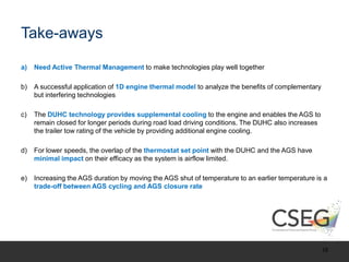 Take-aways
a) Need Active Thermal Management to make technologies play well together
b) A successful application of 1D engine thermal model to analyze the benefits of complementary
but interfering technologies
c) The DUHC technology provides supplemental cooling to the engine and enables the AGS to
remain closed for longer periods during road load driving conditions. The DUHC also increases
the trailer tow rating of the vehicle by providing additional engine cooling.
d) For lower speeds, the overlap of the thermostat set point with the DUHC and the AGS have
minimal impact on their efficacy as the system is airflow limited.
e) Increasing the AGS duration by moving the AGS shut of temperature to an earlier temperature is a
trade-off between AGS cycling and AGS closure rate
16
 