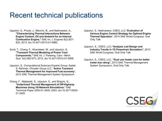 Recent technical publications
Uppuluri, S., Proulx, J., Marovic, B., and Naiknaware, A.,
"Characterizing Thermal Interactions Between
Engine Coolant, Oil and Ambient for an Internal
Combustion Engine," SAE Int. J. Engines 6(2):827-
832, 2013, doi:10.4271/2013-01-0960.
Scott, T., Chang, F., Khandaker, M., and Uppuluri, S.,
"Transient Thermal Modeling of Power Train
Components," SAE Int. J. Passeng. Cars - Mech.
Syst. 5(2):962-973, 2012, doi:10.4271/2012-01-0956.
Uppuluri, S., Computational Sciences Experts Group; Sadek
S. Rahman, Chrysler Group LLC, “Active Transient
Thermal Management for improved Fuel economy”,
2012 SAE Thermal Management System Symposium
Chang, F., Malipeddi, S., Uppuluri, S., and Shapiro, S.,
"Underhood Thermal Management of Off-Highway
Machines Using 1D-Network Simulations," SAE
Technical Paper 2003-01-3405, 2003, doi:10.4271/2003-
01-3405.
Uppuluri, S., Naiknaware, CSEG, LLC,“Evaluation of
Various Engine Control Strategy for Optimal Engine
Thermal Operation”, 2014 SAE World Congress: Oral
Only Talk
Uppuluri, S., CSEG, LLC,“Analysis Led Design and
Industry Trends in 1D Powertrain Simulation”, 2013
SAE World Congress: Oral Only Talk
Uppuluri, S., CSEG, LLC, “Dual use heater core for better
trailer tow rating”, 2013 SAE Thermal Management
System Symposium, Oral Only Talk
 