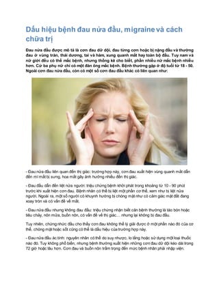 Dấu hiệu bệnh đau nửa đầu, migrainevà cách
chữa trị
Đau nửa đầu được mô tả là cơn đau dữ dội, đau từng cơn hoặc bị nặng đầu và thường
đau ở vùng trán, thái dương, tai và hàm, xung quanh mắt hay toàn bộ đầu. Tuy nam và
nữ giới đều có thể mắc bệnh, nhưng thống kê cho biết, phần nhiều nữ mắc bệnh nhiều
hơn. Cứ ba phụ nữ chỉ có một đàn ông mắc bệnh. Bệnh thường gặp ở độ tuổi từ 18 - 50.
Ngoài cơn đau nửa đầu, còn có một số cơn đau đầu khác có liên quan như:
- Đau nửa đầu liên quan đến thị giác: trường hợp này, cơn đau xuất hiện vùng quanh mắt dẫn
đến mí mắt bị sưng, hoa mắt gây ảnh hưởng nhiều đến thị giác.
- Đau đầu dẫn đến liệt nửa người: triệu chứng bệnh khởi phát trong khoảng từ 10 - 90 phút
trước khi xuất hiện cơn đau. Bệnh nhân có thể bị liệt một phần cơ thể, xem như bị liệt nửa
người. Ngoài ra, một số người có khuynh hướng bị chóng mặt như có cảm giác mặt đất đang
xoay tròn và có vấn đề về mắt.
- Đau nửa đầu nhưng không đau đầu: triệu chứng nhận biết căn bệnh thường là táo bón hoặc
tiêu chảy, nôn mửa, buồn nôn, có vấn đề vế thị giác… nhưng lại không bị đau đầu.
Tuy nhiên, chứng nhức đầu cho thấy cơn đau không thể lý giải được ở một phần nào đó của cơ
thể, chóng mặt hoặc sốt cũng có thể là dấu hiệu của trường hợp này.
- Đau nửa đầu ác tính: nguyên nhân có thể do suy nhược, lo lắng hoặc sử dụng một loại thuốc
nào đó. Tuy không phổ biến, nhưng bệnh thường xuất hiện những cơn đau dữ dội kéo dài trong
72 giờ hoặc lâu hơn. Cơn đau và buồn nôn trầm trọng đến mức bệnh nhân phải nhập viện.
 
