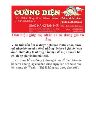 Dấu hiệu giúp mẹ nhận ra bé đang giả vờ
ốm
Vì bé biết nếu ốm sẽ được nghỉ học ở nhà chơi, được
mè nheo bố mẹ nên sẽ có những lúc bé sẽ giả vờ “con
ốm”. Dưới đây là những dấu hiệu để mẹ nhận ra bé
chỉ đang giả vờ ốm mà thôi.
1. Khi được bố mẹ đồng ý cho nghỉ học để đảm bảo sức
khỏe và không lây cho bạn khác, ngay lập tức bé sẽ reo
lên mừng rỡ “Yeah!!! Thế là hôm nay được chơi rồi”.
 