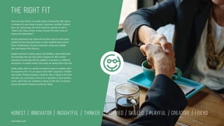 HONEST INNOVATOR INSIGHTFUL THINKER INSPIRED SKILLED PLAYFUL CREATIVE FRIEND
There are many factors to consider before choosing the right agency
or designer for your brand or project: experience, portfolio, location,
price, etc. But perhaps the most important question to ask is:
“what is the value of their services beyond the basic issues of
money and deliverables?”
Do they understand your vision and can they zone in on the issues
quickly? Do they have good ideas or make insightful observations?
These considerations can prove important, saving you valuable
time and money in the long run.
Equally important is having rapport and building a good relationship
but remember that you have hired a designer for their creative
expertise in connecting with the audience so be open to a different
perspective. In creative matters two heads are always better that one.
Finally, unless there is a specific or technical reason to consider, don’t
be swayed by the “I’m an expert in this field” argument. A skilled
and creative thinking designer should be able to adapt to the brief
and does not, necessarily, need to be a specialist in your business
sector. Ask if they are confident in taking on the brief. An honest
person will admit to being out of his/her depth.
THE RIGHT FIT
www.duho.co.uk
 