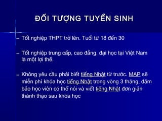 ĐỐI TƯỢNG TUYỂN SINHĐỐI TƯỢNG TUYỂN SINH
– Tốt nghiệp THPT trở lên. Tuổi từ 18 đến 30
– Tốt nghiệp trung cấp, cao đẳng, đại học tại Việt Nam
là một lợi thế.
– Không yêu cầu phải biết tiếng Nhật từ trước. MAP sẽ
miễn phí khóa học tiếng Nhật trong vòng 3 tháng, đảm
bảo học viên có thể nói và viết tiếng Nhật đơn giản
thành thạo sau khóa học
 