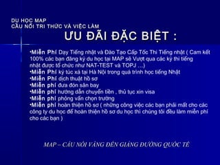 DU HỌC MAPDU HỌC MAP
CẦU NỐI TRI THỨC VÀ VIỆC LÀMCẦU NỐI TRI THỨC VÀ VIỆC LÀM
MAP – CẦU NỐI VÀNG ĐẾN GIẢNG ĐƯỜNG QUỐC TẾMAP – CẦU NỐI VÀNG ĐẾN GIẢNG ĐƯỜNG QUỐC TẾ
ƯU ĐÃI ĐẶC BIỆT :ƯU ĐÃI ĐẶC BIỆT :
•Miễn Phí Dạy Tiếng nhật và Đào Tạo Cấp Tốc Thi Tiếng nhật ( Cam kết
100% các bạn đăng ký du học tại MAP sẽ Vượt qua các kỳ thi tiếng
nhật được tổ chức như NAT-TEST và TOPJ …)
•Miễn Phí ký túc xá tại Hà Nội trong quá trình học tiếng Nhật
•Miễn Phí dịch thuật hồ sơ
•Miễn phí đưa đón sân bay
•Miễn phí hướng dẫn chuyển tiền , thủ tục xin visa
•Miễn phí phỏng vấn chọn trường
•Miễn phí hoàn thiện hồ sơ ( những công việc các bạn phải mất cho các
công ty du học để hoàn thiện hồ sơ du học thì chúng tôi đều làm miễn phí 
cho các bạn )
 