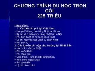 CHƯƠNG TRÌNH DU HỌC TRỌN
GÓI
225 TRIỆU
* Bao gồm:
1. Các khoản phí tại Việt Nam
+ Học phí 3 tháng học tiếng Nhật tại Hà Nội
+ Ký túc xá 3 tháng học tiếng Nhật tại Hà Nội
+ Phí dịch thuật hồ sơ sang tiếng Nhật
+ Lệ phí nộp visa vào Lãnh sự quán Nhật
+ Phí dịch vụ
2. Các khoản phí nộp cho trường tại Nhật Bản
+ Học phí 1 năm tại Nhật
+ Phí tuyển khảo
+ Phí nhập học
+ Giáo trình, Trang thiết bị trường học,
+ Hoạt động ngoại khoá
+ Phí bảo hiểm
+ Lệ phí hành chính
 