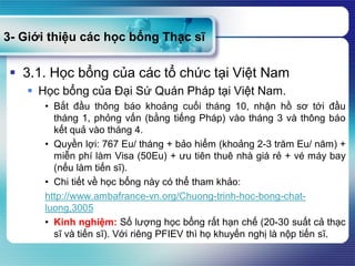 3- Giới thiệu các học bổng Thạc sĩ
 3.1. Học bổng của các tổ chức tại Việt Nam
 Học bổng của Đại Sứ Quán Pháp tại Việt Nam.
• Bắt đầu thông báo khoảng cuối tháng 10, nhận hồ sơ tới đầu
tháng 1, phỏng vấn (bằng tiếng Pháp) vào tháng 3 và thông báo
kết quả vào tháng 4.
• Quyền lợi: 767 Eu/ tháng + bảo hiểm (khoảng 2-3 trăm Eu/ năm) +
miễn phí làm Visa (50Eu) + ưu tiên thuê nhà giá rẻ + vé máy bay
(nếu làm tiến sĩ).
• Chi tiết về học bổng này có thể tham khảo:
http://www.ambafrance-vn.org/Chuong-trinh-hoc-bong-chat-
luong,3005
• Kinh nghiệm: Số lượng học bổng rất hạn chế (20-30 suất cả thạc
sĩ và tiến sĩ). Với riêng PFIEV thì họ khuyến nghị là nộp tiến sĩ.
 