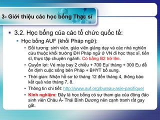 3- Giới thiệu các học bổng Thạc sĩ
 3.2. Học bổng của các tổ chức quốc tế:
 Học bổng AUF (khối Pháp ngữ):
• Đối tượng: sinh viên, giáo viên giảng dạy và các nhà nghiên
cứu thuộc khối trường ĐH Pháp ngữ ở VN đi học thạc sĩ, tiến
sĩ, thực tập chuyên ngành. Có bằng B2 trở lên.
• Quyền lợi: Vé máy bay 2 chiều + 700 Eu/ tháng + 300 Eu để
ổn định cuộc sống bên Pháp + BHYT bổ sung.
• Thời gian: Nhận hồ sơ từ tháng 12 đến tháng 4, thông báo
kết quả vào tháng 7, 8.
• Thông tin chi tiết: http://www.auf.org/bureau-asie-pacifique/
• Kinh nghiệm: Đây là học bổng có sự tham gia của đông đảo
sinh viên Châu Á- Thái Bình Dương nên cạnh tranh rất gay
gắt.
 