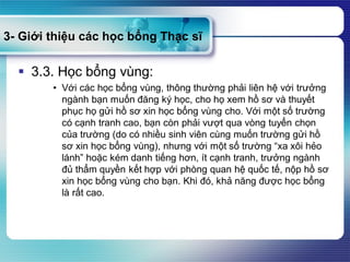 3- Giới thiệu các học bổng Thạc sĩ
 3.3. Học bổng vùng:
• Với các học bổng vùng, thông thường phải liên hệ với trưởng
ngành bạn muốn đăng ký học, cho họ xem hồ sơ và thuyết
phục họ gửi hồ sơ xin học bổng vùng cho. Với một số trường
có cạnh tranh cao, bạn còn phải vượt qua vòng tuyển chọn
của trường (do có nhiều sinh viên cùng muốn trường gửi hồ
sơ xin học bổng vùng), nhưng với một số trường “xa xôi hẻo
lánh” hoặc kém danh tiếng hơn, ít cạnh tranh, trưởng ngành
đủ thẩm quyền kết hợp với phòng quan hệ quốc tế, nộp hồ sơ
xin học bổng vùng cho bạn. Khi đó, khả năng được học bổng
là rất cao.
 