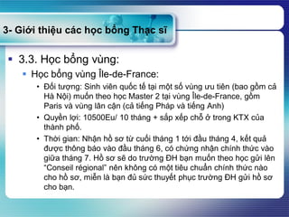 3- Giới thiệu các học bổng Thạc sĩ
 3.3. Học bổng vùng:
 Học bổng vùng Île-de-France:
• Đối tượng: Sinh viên quốc tế tại một số vùng ưu tiên (bao gồm cả
Hà Nội) muốn theo học Master 2 tại vùng Île-de-France, gồm
Paris và vùng lân cận (cả tiếng Pháp và tiếng Anh)
• Quyền lợi: 10500Eu/ 10 tháng + sắp xếp chỗ ở trong KTX của
thành phố.
• Thời gian: Nhận hồ sơ từ cuối tháng 1 tới đầu tháng 4, kết quả
được thông báo vào đầu tháng 6, có chứng nhận chính thức vào
giữa tháng 7. Hồ sơ sẽ do trường ĐH bạn muốn theo học gửi lên
“Conseil régional” nên không có một tiêu chuẩn chính thức nào
cho hồ sơ, miễn là bạn đủ sức thuyết phục trường ĐH gửi hồ sơ
cho bạn.
 