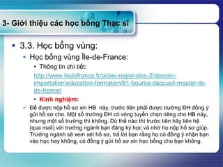 3- Giới thiệu các học bổng Thạc sĩ
 3.3. Học bổng vùng:
 Học bổng vùng Île-de-France:
• Thông tin chi tiết:
http://www.iledefrance.fr/aides-regionales-2/dossier-
importation/education-formation/81-bourse-daccueil-master-ile-
de-france/
• Kinh nghiệm:
 Để được nộp hồ sơ xin HB này, trước tiên phải được trường ĐH đồng ý
gửi hồ sơ cho. Một số trường ĐH có vòng tuyển chọn riêng cho HB này,
nhưng một số trường thì không. Dù thế nào thì trước tiên hãy liên hệ
(qua mail) với trưởng ngành bạn đăng ký học và nhờ họ nộp hồ sơ giúp.
Trưởng ngành sẽ xem xét hồ sơ, trả lời bạn rằng họ có đồng ý nhận bạn
vào học hay không, có đồng ý gửi hồ sơ xin học bổng cho bạn không.
 