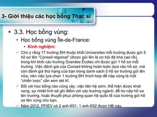 3- Giới thiệu các học bổng Thạc sĩ
 3.3. Học bổng vùng:
 Học bổng vùng Île-de-France:
• Kinh nghiệm:
 Chú ý rằng 17 trường ĐH thuộc khối Universites mỗi trường được gửi 5
hồ sơ lên “Conseil régional” (được gửi lên là cơ hội đã khá cao rồi),
trong khi khối các trường Grandes Écoles chỉ được gửi 1 hồ sơ mỗi
trường. Việc đánh giá của Conseil không hoàn toàn dựa vào hồ sơ, mà
còn đánh giá thứ hạng của bạn trong danh sách 5 hồ sơ trường gửi lên
nữa, nên việc lựa chọn 1 trường ĐH thích hợp để nộp cũng là một
“chiến lược” cần xem xét kĩ.
 Đối với học bổng nào cũng vậy, việc liên hệ sớm, thể hiện được khát
vọng, sự nhiệt tình sẽ ghi điểm với các trưởng ngành, để họ nộp hồ sơ
lên trường, hoặc thuyết phục phòng quan hệ quốc tế của trường gửi hồ
sơ lên vùng cho bạn.
 Năm 2012, PFIEV có 2 anh K51, 1 anh K52 được HB này.
 