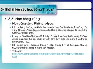 3- Giới thiệu các học bổng Thạc sĩ
 3.3. Học bổng vùng:
 Học bổng vùng Rhône- Alpes:
 Là học bổng hướng tới khóa học Master hay Doctorat của 1 trường của
vùng Rhône- Alpes (Lyon, Grenoble, Saint-Etienne) còn gọi là học bổng
CMIRA Accueil SUP.
 Lưu ý: - Cần thuyết phục để 1 thầy cô của 1 trường thuộc vùng Rhône-
Alpes giúp làm hồ sơ, phần sv cần làm đơn giản chỉ gồm 1 Lettre de
Motivation, 1 CV.
 Hb lancer sớm : khoảng tháng 1 nộp, tháng 5-7 có kết quả. Giá trị:
600euro/tháng, trong 9 tháng với Master.
 Thông tin :
http://www.campusfrance.org/fria/bourse/index.html#app=24b3&36a3-
si=0
 