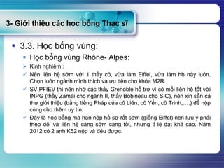 3- Giới thiệu các học bổng Thạc sĩ
 3.3. Học bổng vùng:
 Học bổng vùng Rhône- Alpes:
 Kinh nghiệm :
 Nên liên hệ sớm với 1 thầy cô, vừa làm Eiffel, vừa làm hb này luôn.
Chọn luôn ngành mình thích và ưu tiên cho khóa M2R.
 SV PFIEV thì nên nhờ các thầy Grenoble hỗ trợ vì có mối liên hệ tốt với
INPG (thầy Zamai cho ngành II, thầy Bobineau cho SIC), nên xin sẵn cả
thư giới thiệu (bằng tiếng Pháp của cô Liên, cô Yến, cô Trinh,….) để nộp
cùng cho thêm uy tín.
 Đây là học bổng mà hạn nộp hồ sơ rất sớm (giống Eiffel) nên lưu ý phải
theo dõi và liên hệ càng sớm càng tốt, nhưng tỉ lệ đạt khá cao. Năm
2012 có 2 anh K52 nộp và đều được.
 