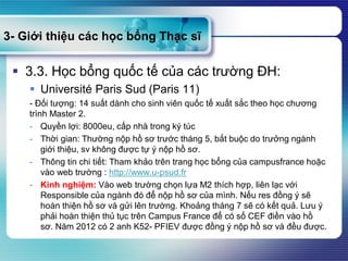 3- Giới thiệu các học bổng Thạc sĩ
 3.3. Học bổng quốc tế của các trường ĐH:
 Université Paris Sud (Paris 11)
- Đối tượng: 14 suất dành cho sinh viên quốc tế xuất sắc theo học chương
trình Master 2.
- Quyền lợi: 8000eu, cấp nhà trong ký túc
- Thời gian: Thường nộp hồ sơ trước tháng 5, bắt buộc do trưởng ngành
giới thiệu, sv không được tự ý nộp hồ sơ.
- Thông tin chi tiết: Tham khảo trên trang học bổng của campusfrance hoặc
vào web trường : http://www.u-psud.fr
- Kinh nghiệm: Vào web trường chọn lựa M2 thích hợp, liên lạc với
Responsible của ngành đó để nộp hồ sơ của mình. Nếu res đồng ý sẽ
hoàn thiện hồ sơ và gửi lên trường. Khoảng tháng 7 sẽ có kết quả. Lưu ý
phải hoàn thiện thủ tục trên Campus France để có số CEF điền vào hồ
sơ. Năm 2012 có 2 anh K52- PFIEV được đồng ý nộp hồ sơ và đều được.
 