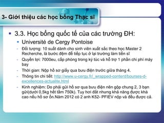 3- Giới thiệu các học bổng Thạc sĩ
 3.3. Học bổng quốc tế của các trường ĐH:
 Université de Cergy Pontoise
- Đối tượng: 10 suất dành cho sinh viên xuất sắc theo học Master 2
Recherche, là bước đệm để tiếp tục ở lại trường làm tiến sĩ
- Quyền lợi: 7000eu, cấp phòng trong ký túc và hỗ trợ 1 phần chi phí máy
bay
- Thời gian: Nộp hồ sơ giấy qua bưu điện trước giữa tháng 4.
- Thông tin chi tiết: http://www.u-cergy.fr/_wrapped-content/bourses-d-
excellences-actualite.html
- Kinh nghiệm: Do phải gửi hồ sơ qua bưu điện nên gộp chung 2, 3 bạn
gửi(dưới 0,5kg hết tầm 750k). Tuy hơi đắt nhưng khả năng được khá
cao nếu hồ sơ ổn.Năm 2012 có 2 anh K52- PFIEV nộp và đều được cả.
 