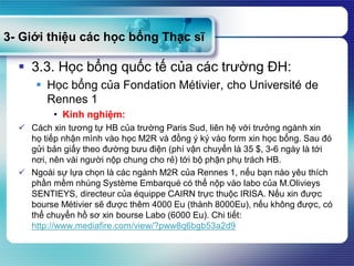 3- Giới thiệu các học bổng Thạc sĩ
 3.3. Học bổng quốc tế của các trường ĐH:
 Học bổng của Fondation Métivier, cho Université de
Rennes 1
• Kinh nghiệm:
 Cách xin tương tự HB của trường Paris Sud, liên hệ với trưởng ngành xin
họ tiếp nhận mình vào học M2R và đồng ý ký vào form xin học bổng. Sau đó
gửi bản giấy theo đường bưu điện (phí vận chuyển là 35 $, 3-6 ngày là tới
nơi, nên vài người nộp chung cho rẻ) tới bộ phận phụ trách HB.
 Ngoài sự lựa chọn là các ngành M2R của Rennes 1, nếu bạn nào yêu thích
phần mềm nhúng Système Embarqué có thể nộp vào labo của M.Olivieys
SENTIEYS, directeur của équippe CAIRN trực thuộc IRISA. Nếu xin được
bourse Métivier sẽ được thêm 4000 Eu (thành 8000Eu), nếu không được, có
thể chuyển hồ sơ xin bourse Labo (6000 Eu). Chi tiết:
http://www.mediafire.com/view/?pww8q6bgb53a2d9
 