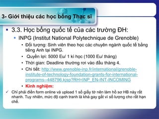 3- Giới thiệu các học bổng Thạc sĩ
 3.3. Học bổng quốc tế của các trường ĐH:
 INPG (Institut National Polytechnique de Grenoble)
• Đối tượng: Sinh viên theo học các chuyên ngành quốc tế bằng
tiếng Anh tại INPG.
• Quyền lợi: 5000 Eu/ 1 kì học (1000 Eu/ tháng)
• Thời gian: Deadline thường rơi vào đầu tháng 4.
• Chi tiết: http://www.grenoble-inp.fr/international/grenoble-
institute-of-technology-foundation-grants-for-international-
programs--448796.kjsp?RH=INP_EN-INT-INCOMING
• Kinh nghiệm:
 Chỉ phải điền form online và upload 1 số giấy tờ nên làm hồ sơ HB này rất
nhanh. Tuy nhiên, mức độ cạnh tranh là khá gay gắt vì số lượng cho rất hạn
chế.
 