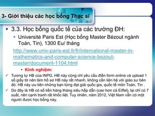 3- Giới thiệu các học bổng Thạc sĩ
 3.3. Học bổng quốc tế của các trường ĐH:
 Université Paris Est (Học bổng Master Bézout ngành
Toán, Tin), 1300 Eu/ tháng
http://www.univ-paris-est.fr/fr/international-master-in-
mathematics-and-computer-science-bezout-
master/document-1104.html
• Kinh nghiệm:
 Tương tự HB của INPG, HB này cũng chỉ yêu cầu điền form online và upload 1
số giấy tờ nên làm hồ sơ HB này rất nhanh, không cần liên hệ với giáo sư bên
đó. HB này ưu tiên những bạn từng đạt giải quốc gia, quốc tế môn Toán, Tin .
 Do đây là HB có số tiền hàng tháng siêu hấp dẫn (cao hơn cả Eiffel), lại chỉ có 7
suất, nên cạnh tranh rất khốc liệt. Tuy nhiên, năm 2012, Việt Nam vẫn có một
người được học bổng này.
 
