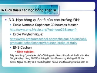3- Giới thiệu các học bổng Thạc sĩ
 3.3. Học bổng quốc tế của các trường ĐH:
 École Normale Supérieur: 30 bourses Master
http://www.ens.fr/spip.php?rubrique29&lang=fr
 École Polytechnique:
http://www.graduateschool.polytechnique.edu/accueil-
graduate-school/master/bourses-droits-et-frais/
 ENS Cachan
• Kinh nghiệm:
Đây là những “grande école” nổi tiếng nên tiêu chí tuyển sinh rất khắt khe.
Dù giá trị học bổng 1000Eu/ tháng là hấp dẫn nhưng không dễ để đạt
được. Ngoài ra, đây là 3 học bổng làm hồ sơ khá tốn công và tốn kém 
 