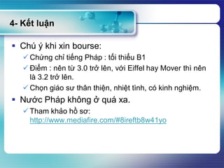 4- Kết luận
 Chú ý khi xin bourse:
 Chứng chỉ tiếng Pháp : tối thiểu B1
 Điểm : nên từ 3.0 trở lên, với Eiffel hay Mover thì nên
là 3.2 trở lên.
 Chọn giáo sư thân thiện, nhiệt tình, có kinh nghiệm.
 Nước Pháp không ở quá xa.
 Tham khảo hồ sơ:
http://www.mediafire.com/#8ireftb8w41yo
 