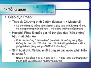 1- Tổng quan
 Giáo dục Pháp:
 Thạc sĩ: Chương trình 2 năm (Master 1 + Master 2)
• Có thể đăng ký thẳng vào Master 2 (tùy vào chất lượng hồ sơ,
nội dung những môn đã học… mà được trường chấp nhận)
 Học phí: Pháp là quốc gia hỗ trợ giáo dục “hào phóng”
bậc nhất châu Âu.
• Khối các trường “Universites” (tạm hiểu là trường công lập)
không thu học phí. SV nhập học chỉ phải đóng bảo hiểm XH +
phí ghi danh (tổng cộng ~500Eu/ 1 năm học)
 Sinh hoạt phí: Rẻ bậc nhất trong số các nước phát triển
tại châu Âu.
• Nhà ở + ăn uống + đi lại + giải trí + … = 500 -800 Eu/ tháng (tùy
thành phố và cách sinh hoạt từng người)
 