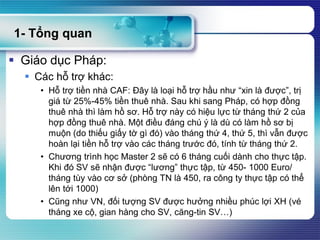 1- Tổng quan
 Giáo dục Pháp:
 Các hỗ trợ khác:
• Hỗ trợ tiền nhà CAF: Đây là loại hỗ trợ hầu như “xin là được”, trị
giá từ 25%-45% tiền thuê nhà. Sau khi sang Pháp, có hợp đồng
thuê nhà thì làm hồ sơ. Hỗ trợ này có hiệu lực từ tháng thứ 2 của
hợp đồng thuê nhà. Một điều đáng chú ý là dù có làm hồ sơ bị
muộn (do thiếu giấy tờ gì đó) vào tháng thứ 4, thứ 5, thì vẫn được
hoàn lại tiền hỗ trợ vào các tháng trước đó, tính từ tháng thứ 2.
• Chương trình học Master 2 sẽ có 6 tháng cuối dành cho thực tập.
Khi đó SV sẽ nhận được “lương” thực tập, từ 450- 1000 Euro/
tháng tùy vào cơ sở (phòng TN là 450, ra công ty thực tập có thể
lên tới 1000)
• Cũng như VN, đối tượng SV được hưởng nhiều phúc lợi XH (vé
tháng xe cộ, gian hàng cho SV, căng-tin SV…)
 