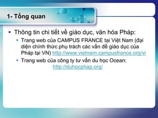 1- Tổng quan
 Thông tin chi tiết về giáo dục, văn hóa Pháp:
 Trang web của CAMPUS FRANCE tại Việt Nam (đại
diện chính thức phụ trách các vấn đề giáo dục của
Pháp tại VN) http://www.vietnam.campusfrance.org/vi
 Trang web của công ty tư vấn du học Ocean:
http://duhocphap.org/
 