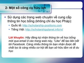  Sử dụng các trang web chuyên về cung cấp
thông tin học bổng (không chỉ du học Pháp):
 Quốc tế: http://scholarship-positions.com
 Tiếng Việt: http://scholarshipplanet.info/vi/
Lời khuyên: Hãy đăng ký nhận thông tin về học bổng
mới qua email ở các trang web này, “Like” để tạo liên kết
tới Facebook. Càng nhiều thông tin bạn nhận được để
chắt lọc là càng nhiều cơ hội để bạn sở hữu tấm vé đi du
học
2- Một số công cụ hữu ích
 