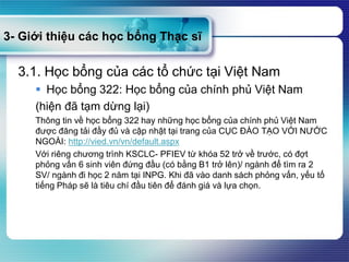 3- Giới thiệu các học bổng Thạc sĩ
3.1. Học bổng của các tổ chức tại Việt Nam
 Học bổng 322: Học bổng của chính phủ Việt Nam
(hiện đã tạm dừng lại)
Thông tin về học bổng 322 hay những học bổng của chính phủ Việt Nam
được đăng tải đầy đủ và cập nhật tại trang của CỤC ĐÀO TẠO VỚI NƯỚC
NGOÀI: http://vied.vn/vn/default.aspx
Với riêng chương trình KSCLC- PFIEV từ khóa 52 trở về trước, có đợt
phỏng vấn 6 sinh viên đứng đầu (có bằng B1 trở lên)/ ngành để tìm ra 2
SV/ ngành đi học 2 năm tại INPG. Khi đã vào danh sách phỏng vấn, yếu tố
tiếng Pháp sẽ là tiêu chí đầu tiên để đánh giá và lựa chọn.
 