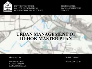 URBAN MANAGEMENT OF
DUHOK MASTER PLAN
UNIVERSITY OF DUHOK
COLLEGE OF ENGINEERING
DEPARTMENT OF ARCHITECTURE
FIRST SEMESTER
LOCAL ARCHITECTURE
2019-2020
PREPARED BY
PAYMAN BAHJAT
RANIAH MOQBAL
ZAINAB MOHAMAD
SUPERVISED BY
MRS.RANA FATHI
 