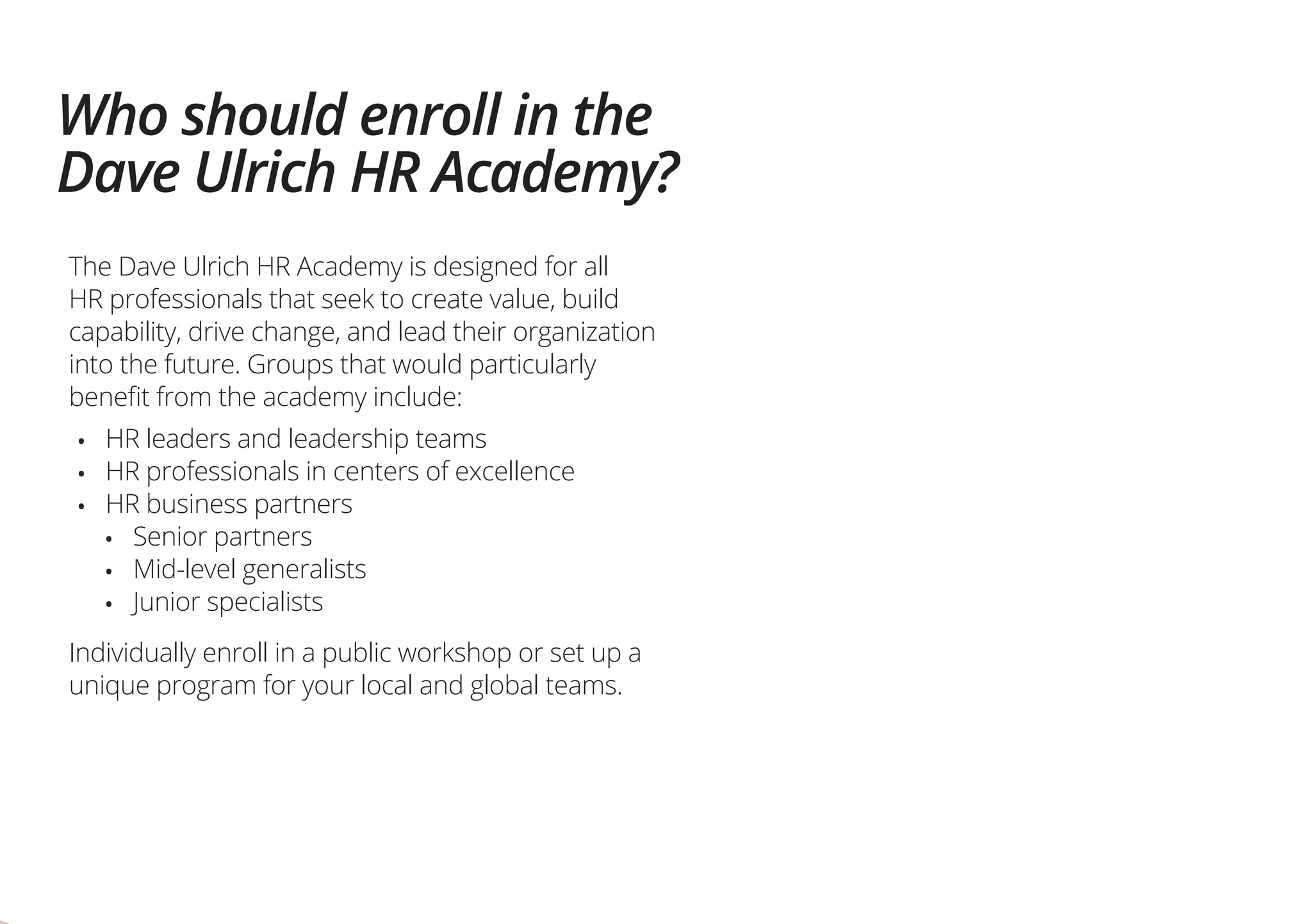 Who should enroll in the
Dave Ulrich HR Academy?
The Dave Ulrich HR Academy is designed for all
HR professionals that seek to create value, build
capability, drive change, and lead their organization
into the future. Groups that would particularly
benefit from the academy include:
•	 HR leaders and leadership teams
•	 HR professionals in centers of excellence
•	 HR business partners
•	 Senior partners
•	 Mid-level generalists
•	 Junior specialists
Individually enroll in a public workshop or set up a
unique program for your local and global teams.
 