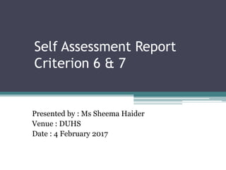 Self Assessment Report
Criterion 6 & 7
Presented by : Ms Sheema Haider
Venue : DUHS
Date : 4 February 2017
 