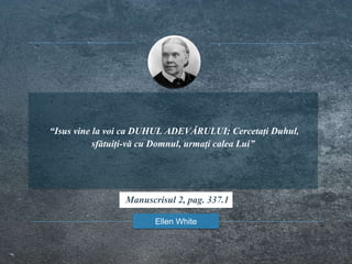 “Isus vine la voi ca DUHUL ADEVĂRULUI; Cercetați Duhul,
sfătuiți-vă cu Domnul, urmați calea Lui”
Ellen White
Manuscrisul 2, pag. 337.1
 