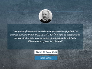 “Nu putem fi împreună cu Hristos în persoană ca și primii Lui
ucenici, dar El a trimis DUHUL SĂU SFÂNT care ne călăuzește în
tot adevărul și prin această putere și noi putem da mărturia
Mântuitorului. [Ioan 16:13 citat]”
Ellen White
Ms30, 18 iunie 1900
 