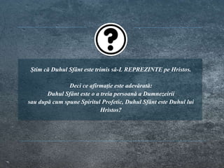 Știm că Duhul Sfânt este trimis să-L REPREZINTE pe Hristos.
Deci ce afirmație este adevărată:
Duhul Sfânt este o a treia persoană a Dumnezeirii
sau după cum spune Spiritul Profetic, Duhul Sfânt este Duhul lui
Hristos?
 