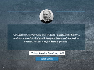 “El (Hristos) a suflat peste ei și le-a zis: "Luați Duhul Sfânt: ...
Înainte ca ucenicii să-și poată îndeplini îndatoririle lor față de
biserică, Hristos a suflat Spiritul peste ei”
Ellen White
Hristos Lumina lumii, pag. 805
 