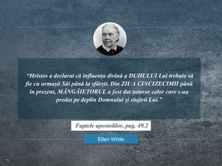 “Hristos a declarat că influența divină a DUHULUI Lui trebuie să
fie cu urmașii Săi până la sfârșit. Din ZIUA CINCIZECIMII până
în prezent, MÂNGÂIETORUL a fost dat tuturor celor care s-au
predat pe deplin Domnului și slujirii Lui.”
Ellen White
Faptele apostolilor, pag. 49.2
 